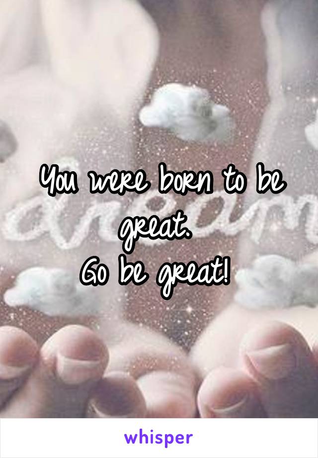 You were born to be great. 
Go be great! 