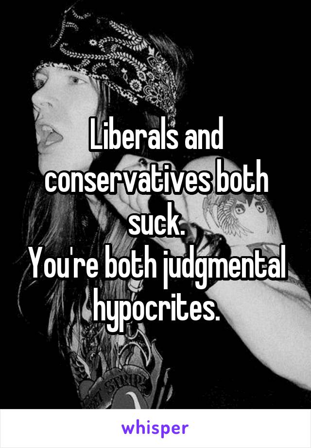 Liberals and conservatives both suck.
You're both judgmental hypocrites.