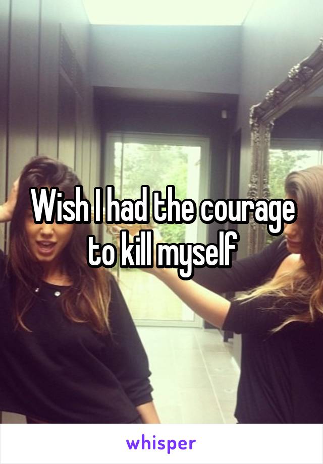 Wish I had the courage to kill myself