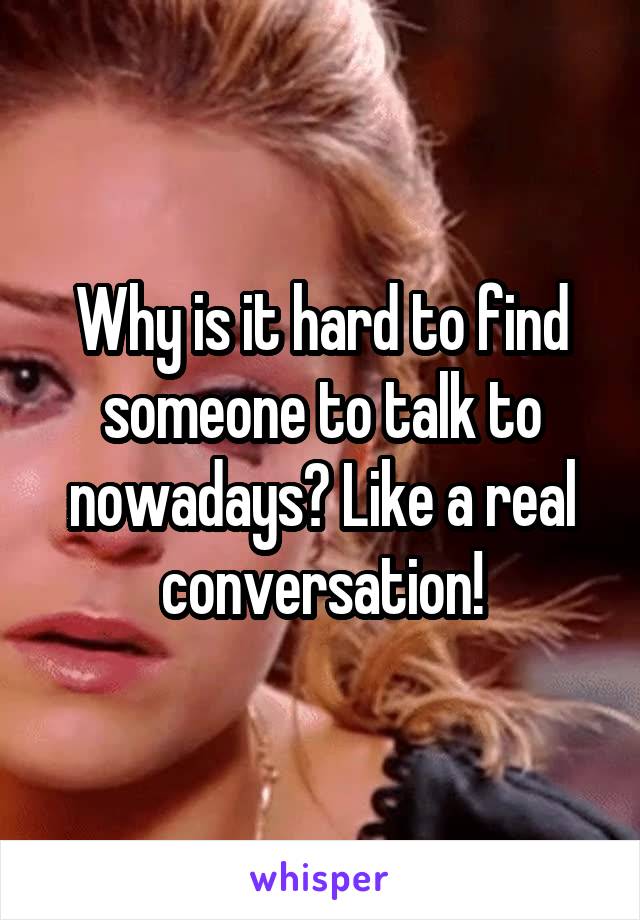 Why is it hard to find someone to talk to nowadays? Like a real conversation!