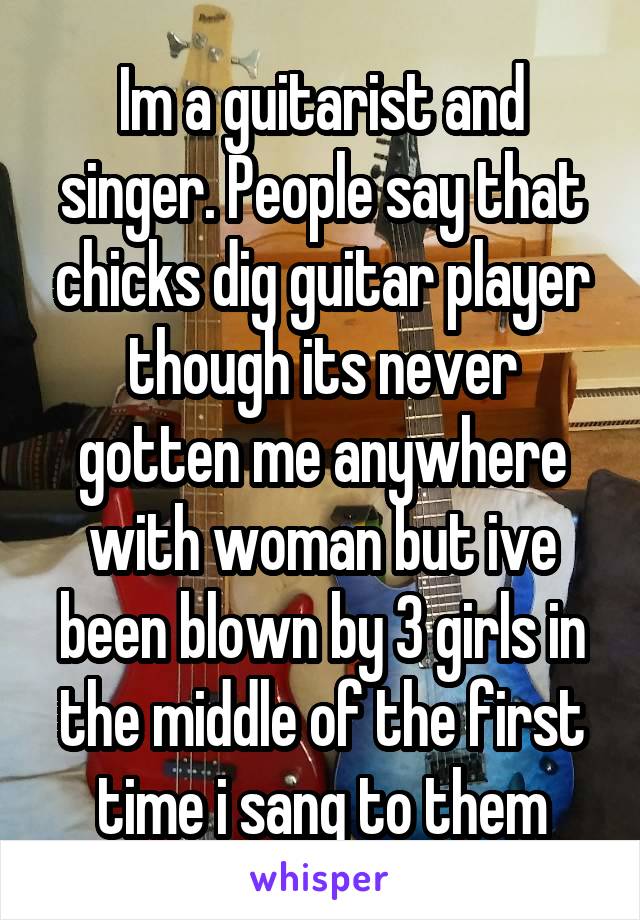 Im a guitarist and singer. People say that chicks dig guitar player though its never gotten me anywhere with woman but ive been blown by 3 girls in the middle of the first time i sang to them
