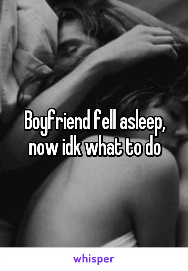Boyfriend fell asleep, now idk what to do