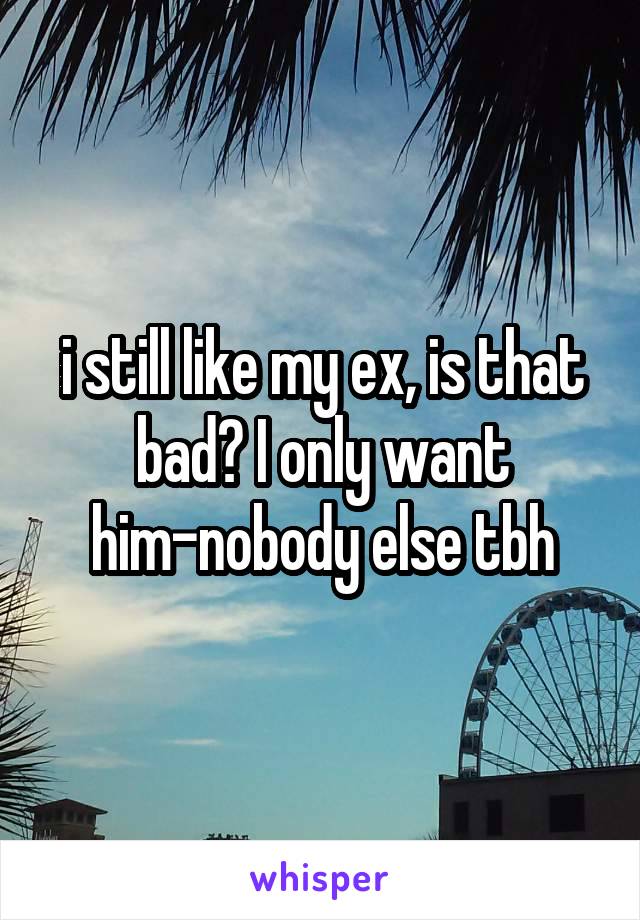 i still like my ex, is that bad? I only want him-nobody else tbh