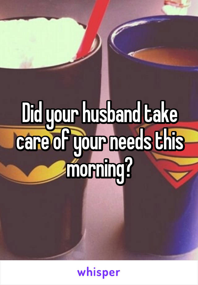 Did your husband take care of your needs this morning?