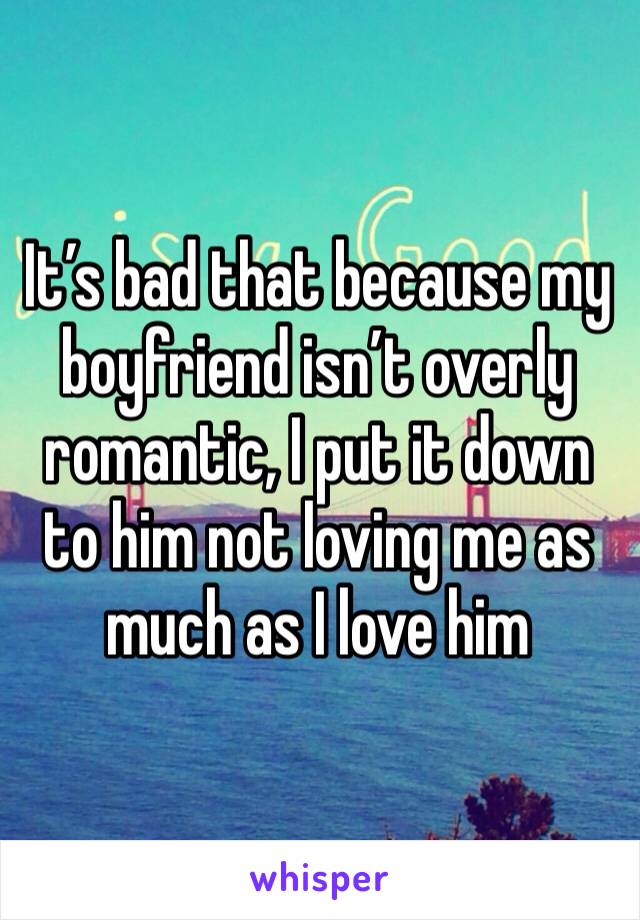 It’s bad that because my boyfriend isn’t overly romantic, I put it down to him not loving me as much as I love him 