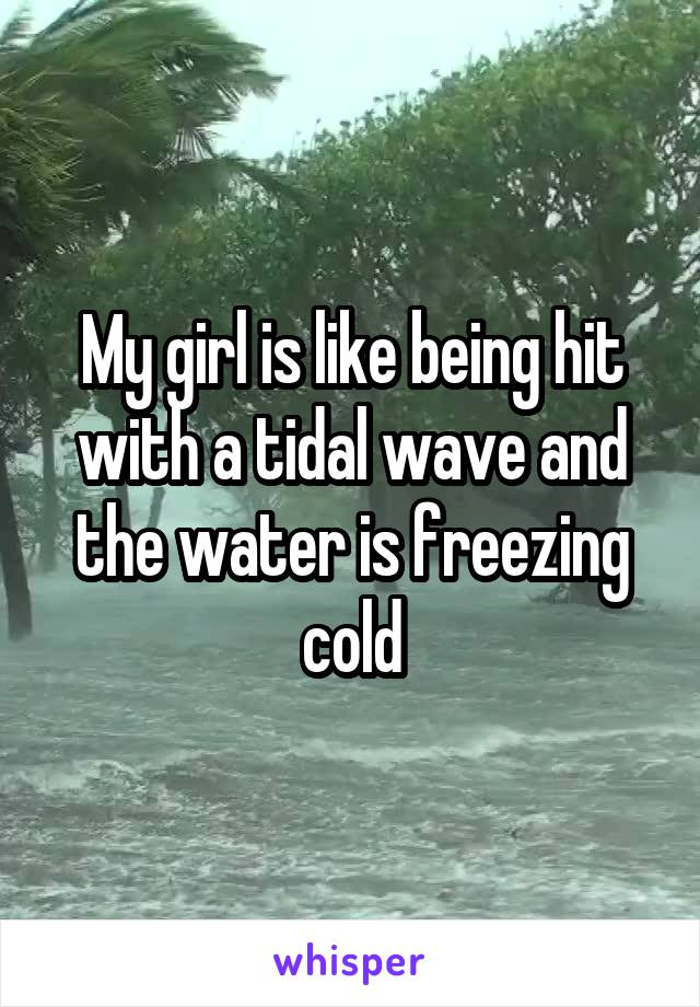 My girl is like being hit with a tidal wave and the water is freezing cold