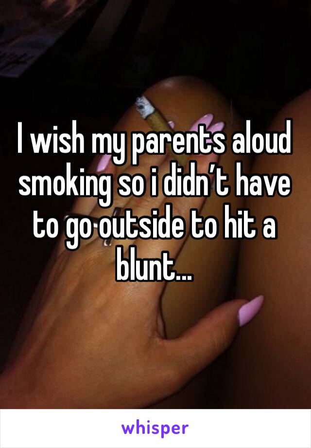 I wish my parents aloud smoking so i didn’t have to go outside to hit a blunt...