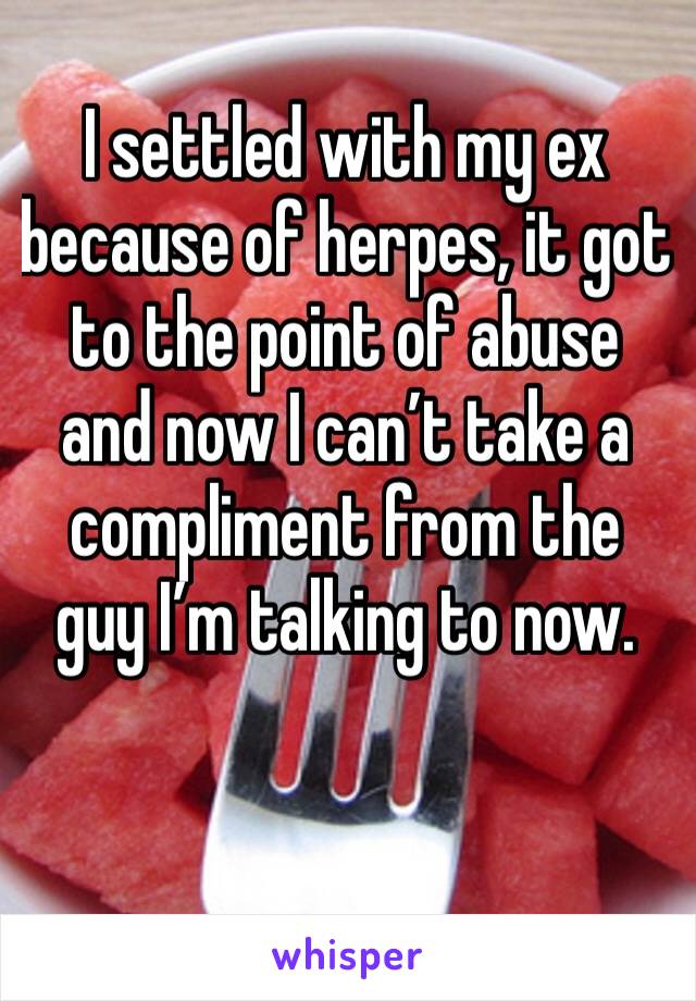 I settled with my ex because of herpes, it got to the point of abuse and now I can’t take a compliment from the guy I’m talking to now. 