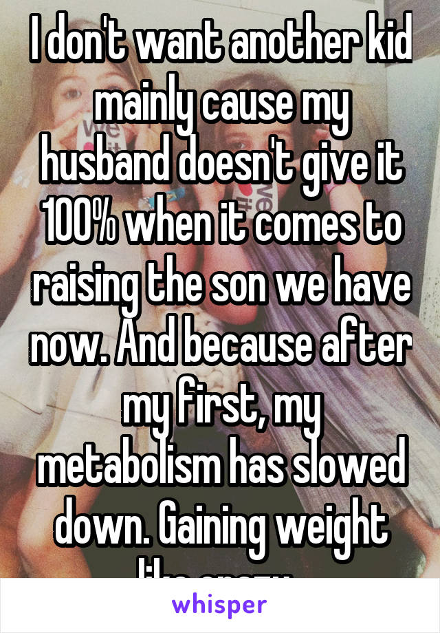 I don't want another kid mainly cause my husband doesn't give it 100% when it comes to raising the son we have now. And because after my first, my metabolism has slowed down. Gaining weight like crazy. 