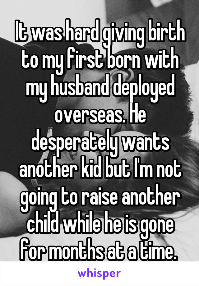 It was hard giving birth to my first born with my husband deployed overseas. He desperately wants another kid but I'm not going to raise another child while he is gone for months at a time. 