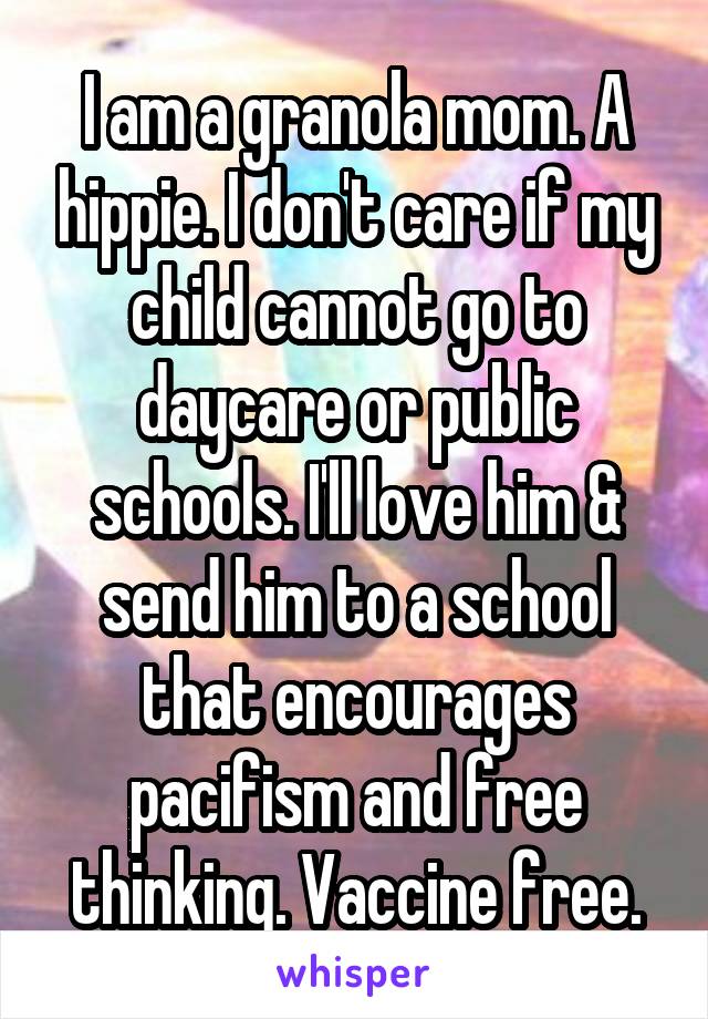 I am a granola mom. A hippie. I don't care if my child cannot go to daycare or public schools. I'll love him & send him to a school that encourages pacifism and free thinking. Vaccine free.