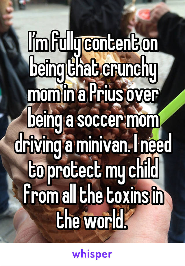I’m fully content on being that crunchy mom in a Prius over being a soccer mom driving a minivan. I need to protect my child from all the toxins in the world. 
