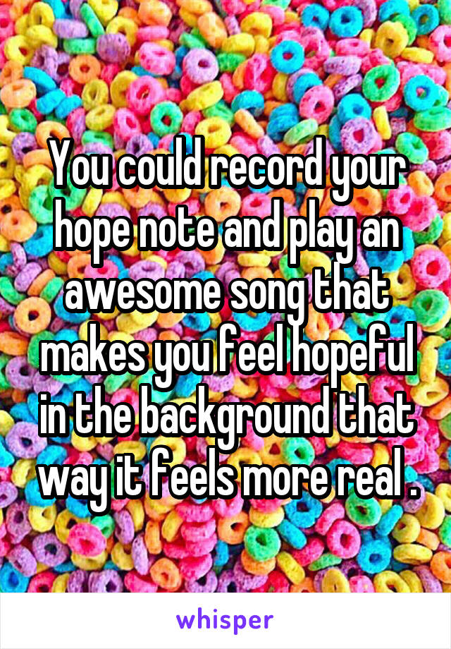 You could record your hope note and play an awesome song that makes you feel hopeful in the background that way it feels more real .