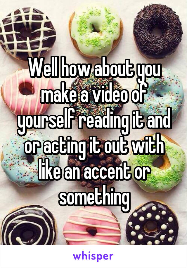 Well how about you make a video of yourself reading it and or acting it out with like an accent or something