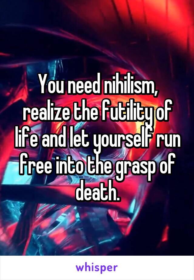 You need nihilism, realize the futility of life and let yourself run free into the grasp of death.