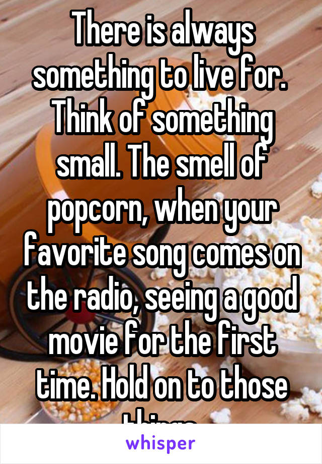 There is always something to live for.  Think of something small. The smell of popcorn, when your favorite song comes on the radio, seeing a good movie for the first time. Hold on to those things.