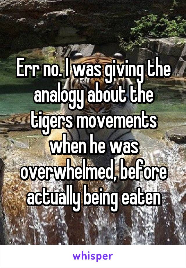 Err no. I was giving the analogy about the tigers movements when he was overwhelmed, before actually being eaten