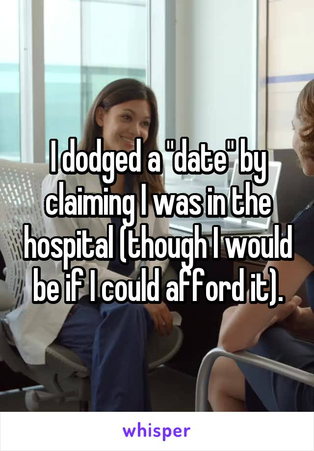 I dodged a "date" by claiming I was in the hospital (though I would be if I could afford it).