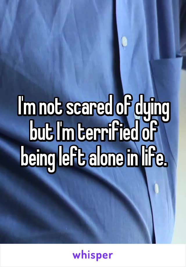 I'm not scared of dying but I'm terrified of being left alone in life.