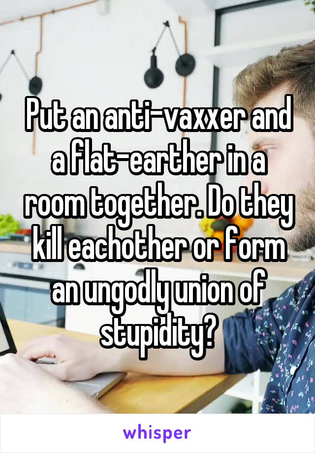 Put an anti-vaxxer and a flat-earther in a room together. Do they kill eachother or form an ungodly union of stupidity?