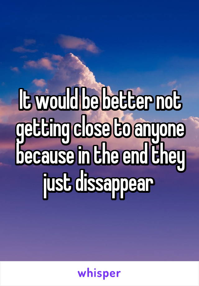 It would be better not getting close to anyone because in the end they just dissappear 