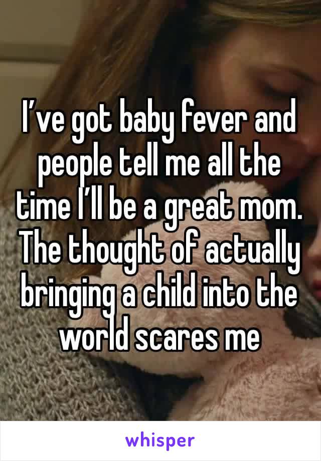 I’ve got baby fever and people tell me all the time I’ll be a great mom. The thought of actually bringing a child into the world scares me