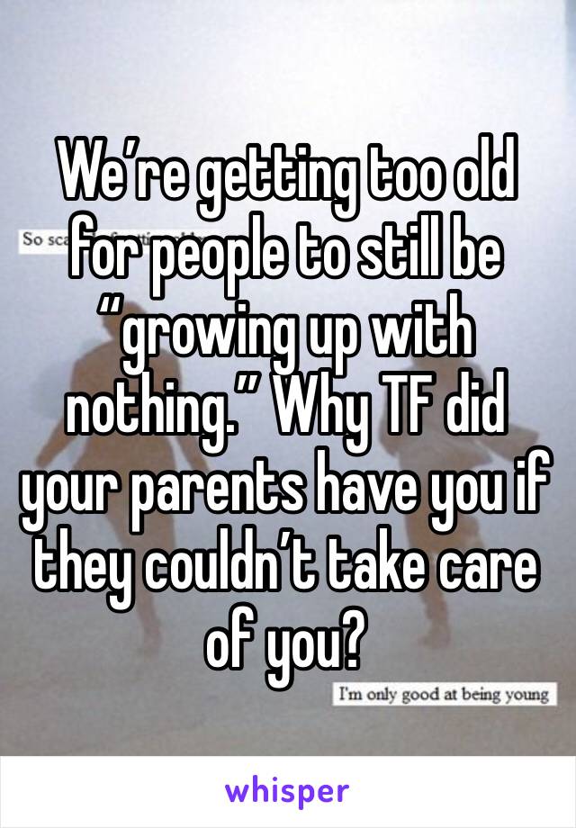 We’re getting too old for people to still be “growing up with nothing.” Why TF did your parents have you if they couldn’t take care of you?