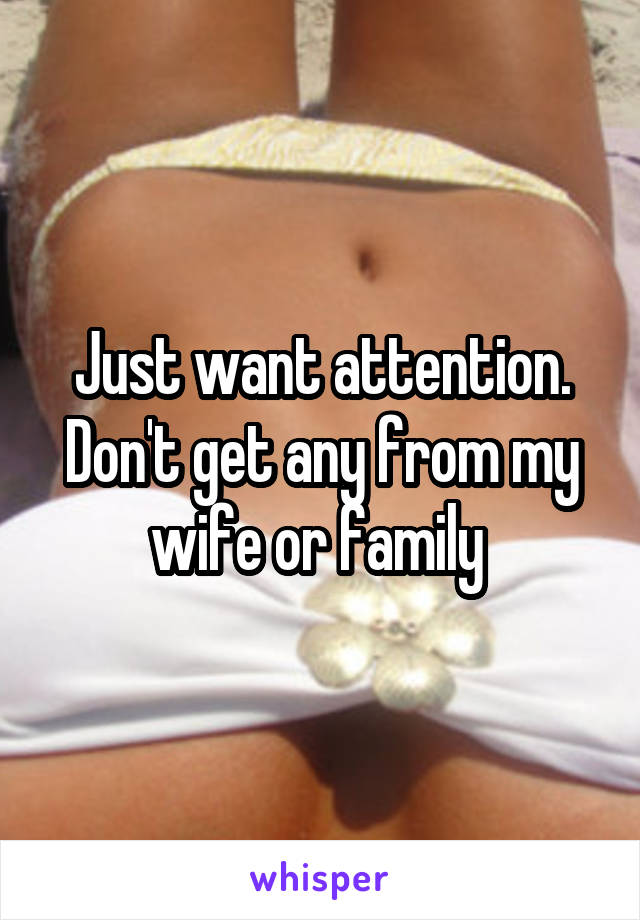 Just want attention. Don't get any from my wife or family 