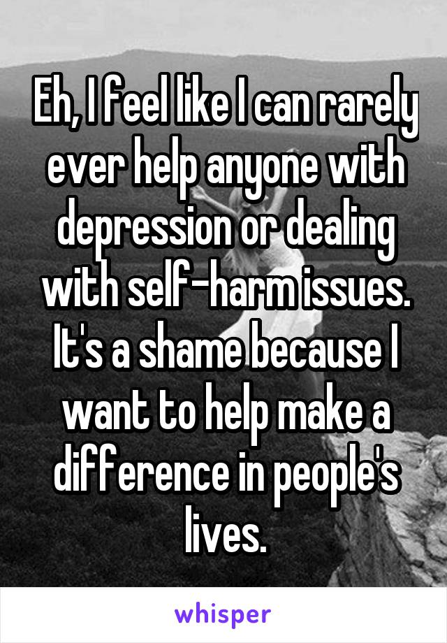 Eh, I feel like I can rarely ever help anyone with depression or dealing with self-harm issues.
It's a shame because I want to help make a difference in people's lives.