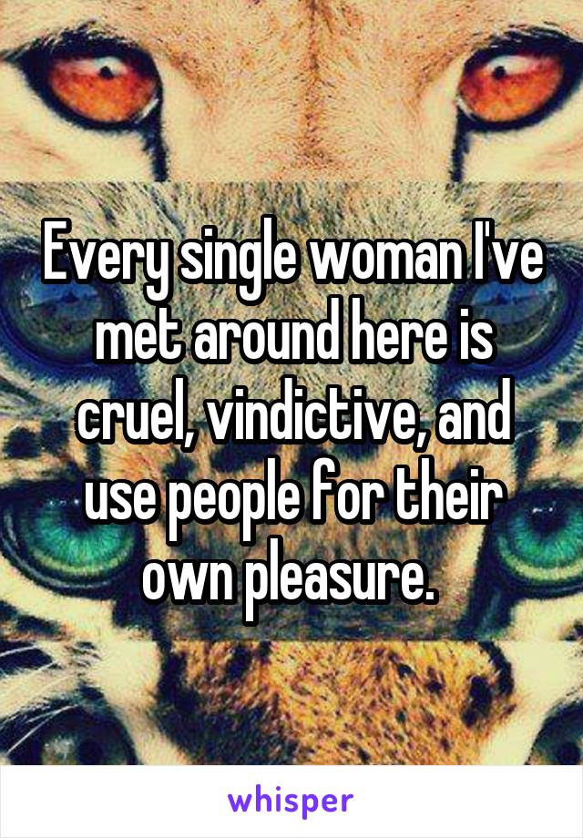 Every single woman I've met around here is cruel, vindictive, and use people for their own pleasure. 