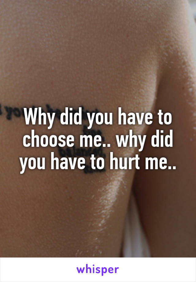 Why did you have to choose me.. why did you have to hurt me..