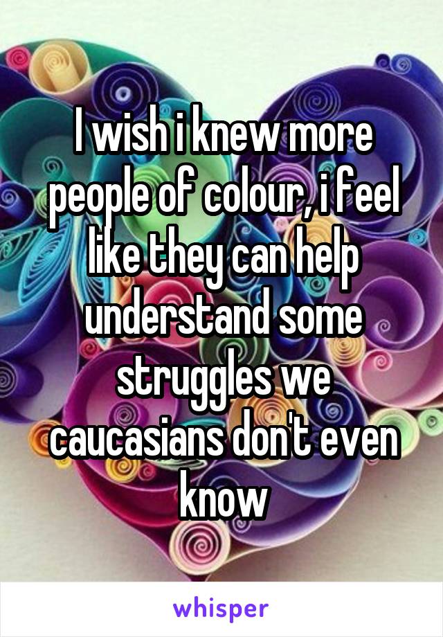 I wish i knew more people of colour, i feel like they can help understand some struggles we caucasians don't even know