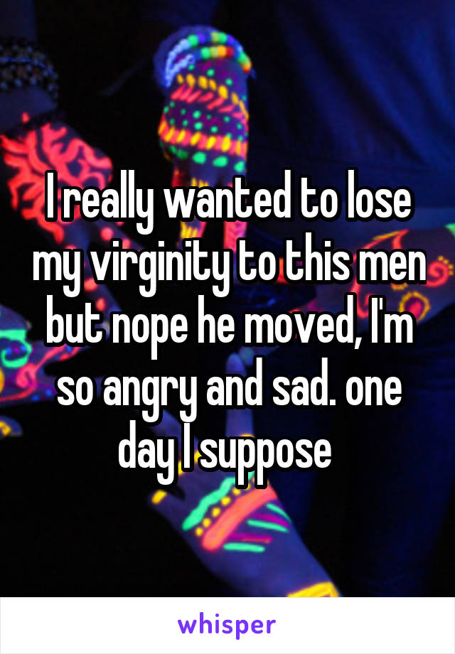I really wanted to lose my virginity to this men but nope he moved, I'm so angry and sad. one day I suppose 