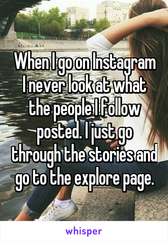 When I go on Instagram I never look at what the people I follow posted. I just go through the stories and go to the explore page.