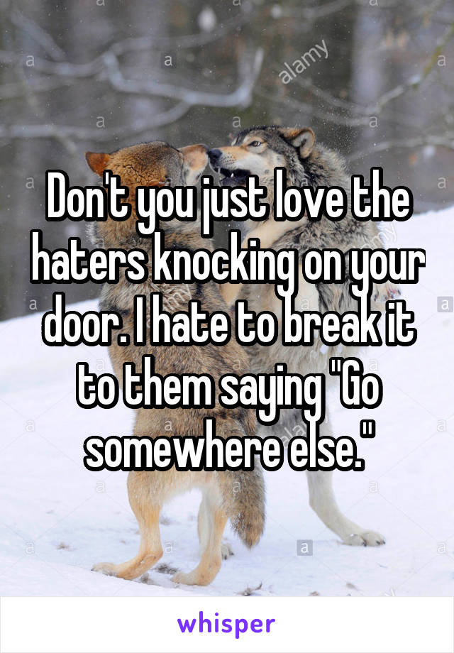 Don't you just love the haters knocking on your door. I hate to break it to them saying "Go somewhere else."