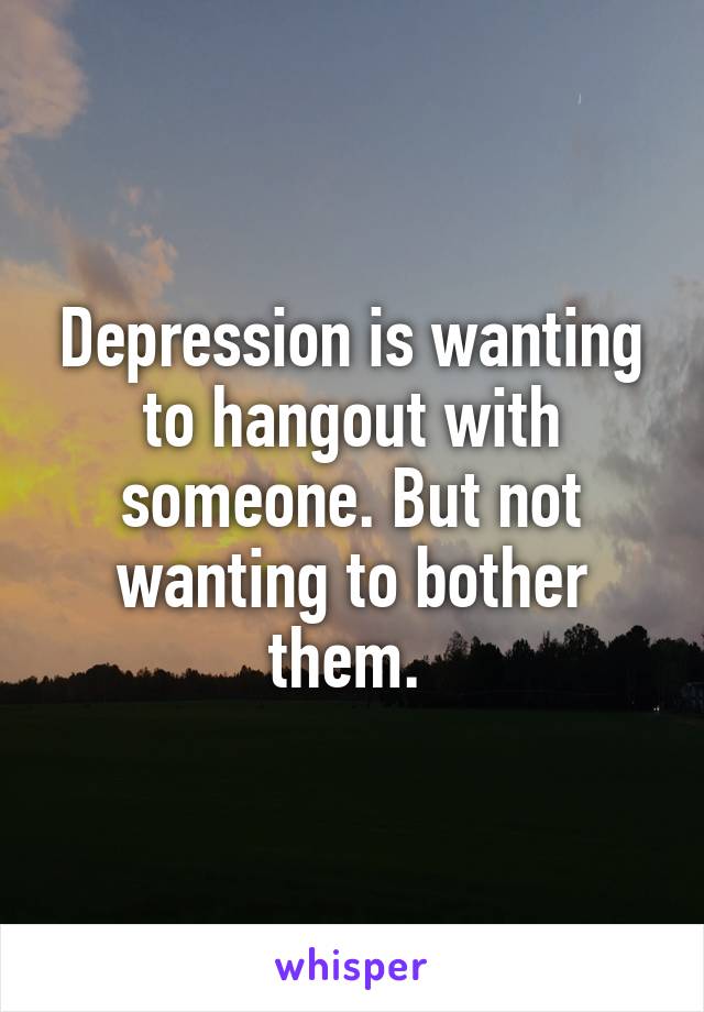 Depression is wanting to hangout with someone. But not wanting to bother them. 