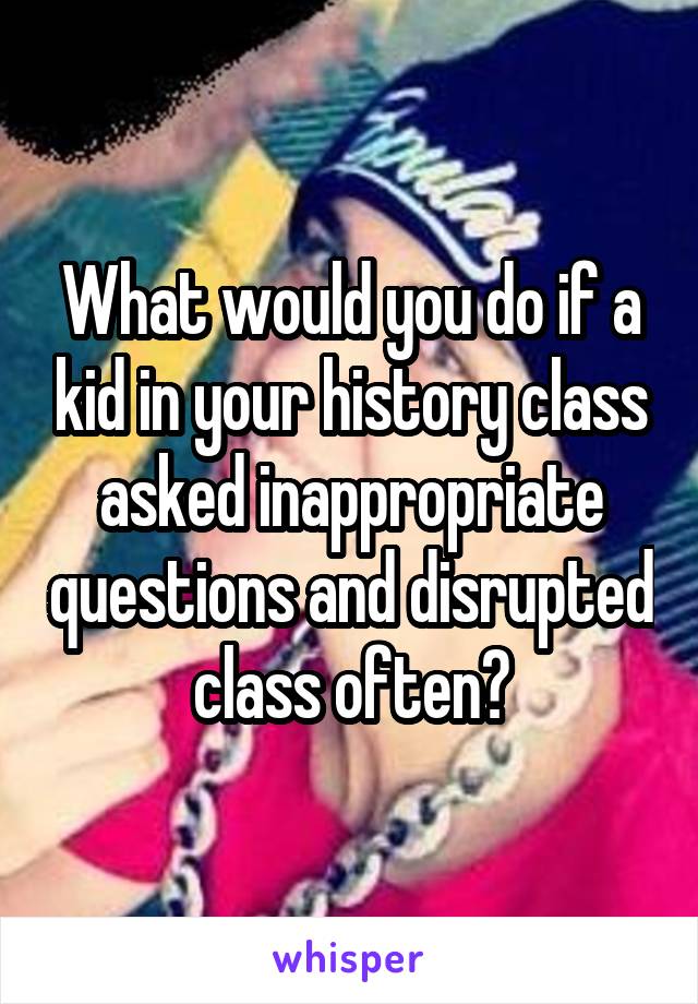 What would you do if a kid in your history class asked inappropriate questions and disrupted class often?