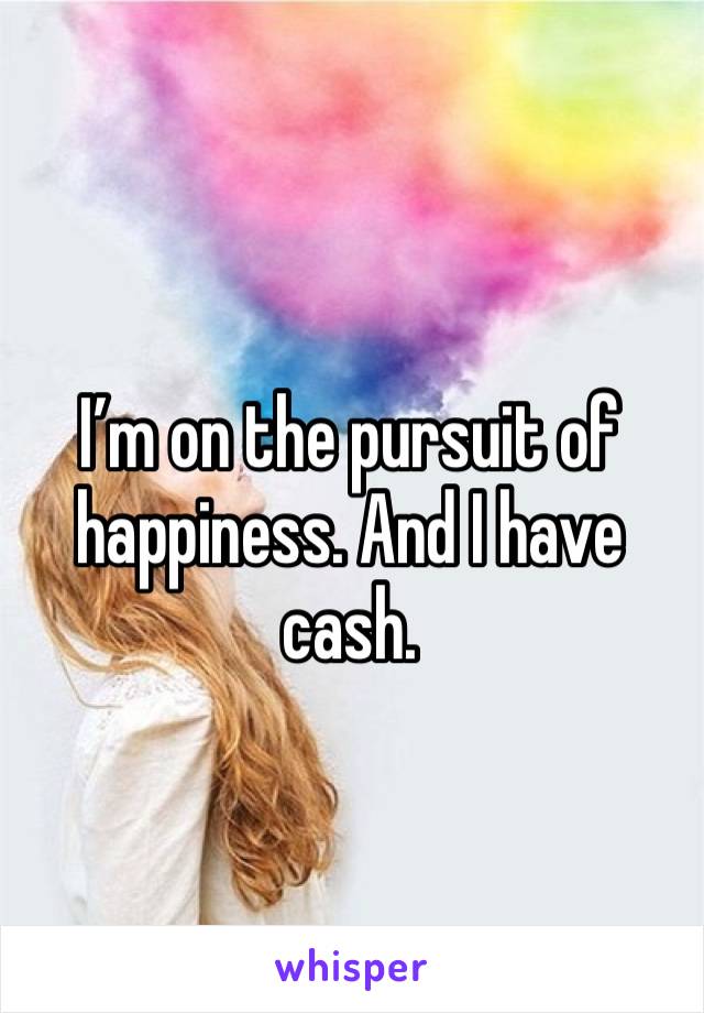 I’m on the pursuit of happiness. And I have cash.