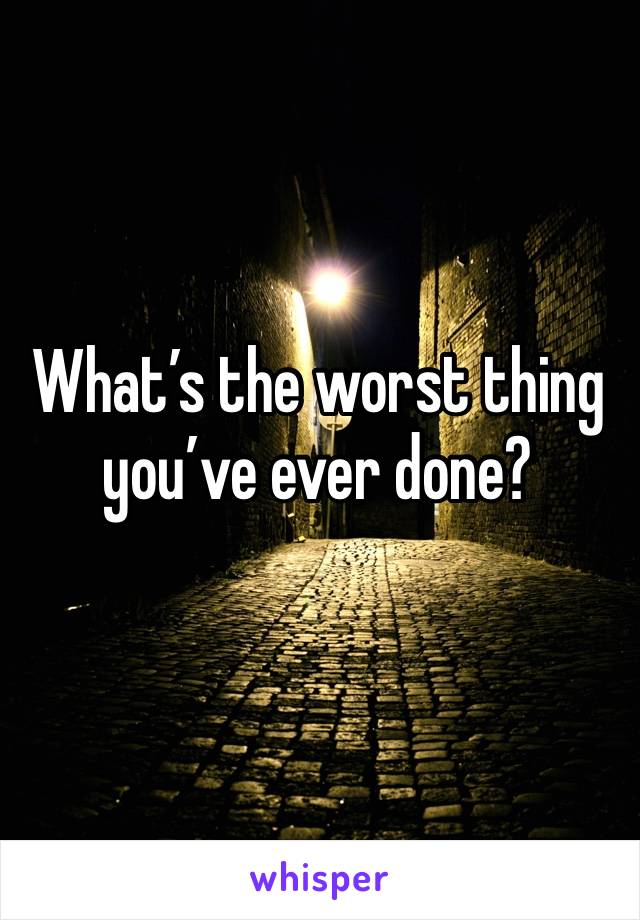 What’s the worst thing you’ve ever done?