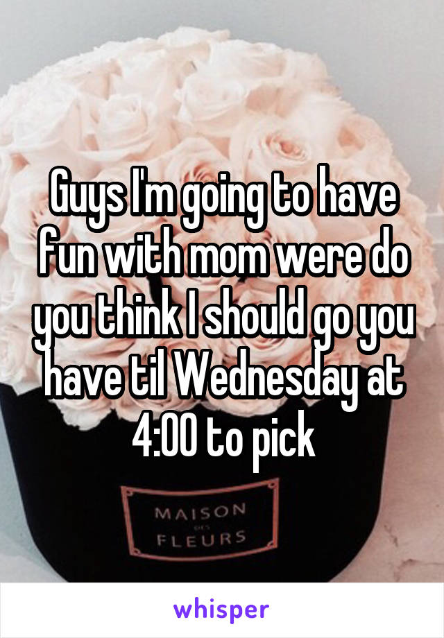 Guys I'm going to have fun with mom were do you think I should go you have til Wednesday at 4:00 to pick