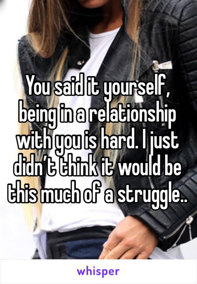You said it yourself, being in a relationship with you is hard. I just didn’t think it would be this much of a struggle..
