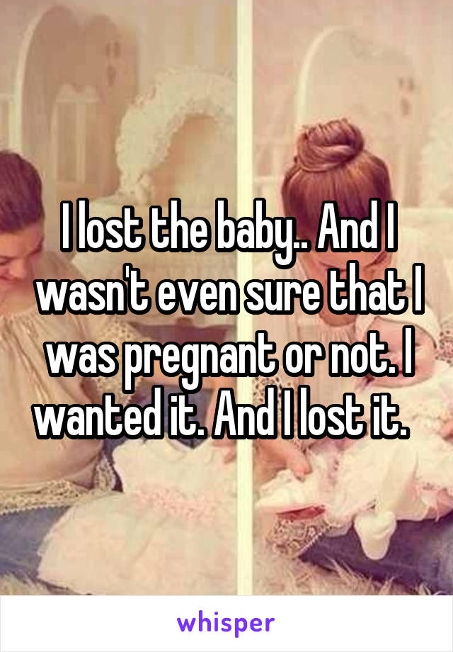 I lost the baby.. And I wasn't even sure that I was pregnant or not. I wanted it. And I lost it.  