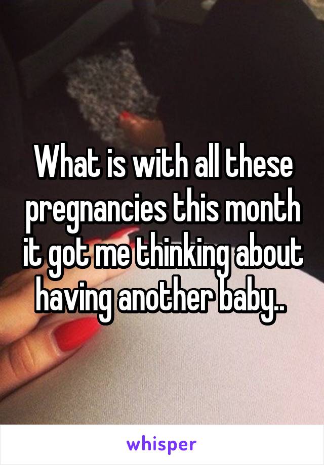 What is with all these pregnancies this month it got me thinking about having another baby.. 