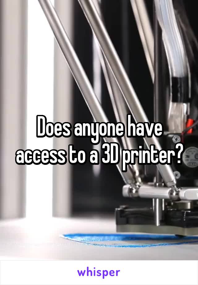 Does anyone have access to a 3D printer?