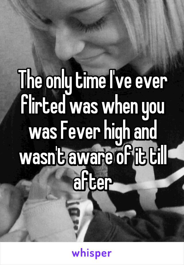 The only time I've ever flirted was when you was Fever high and wasn't aware of it till after