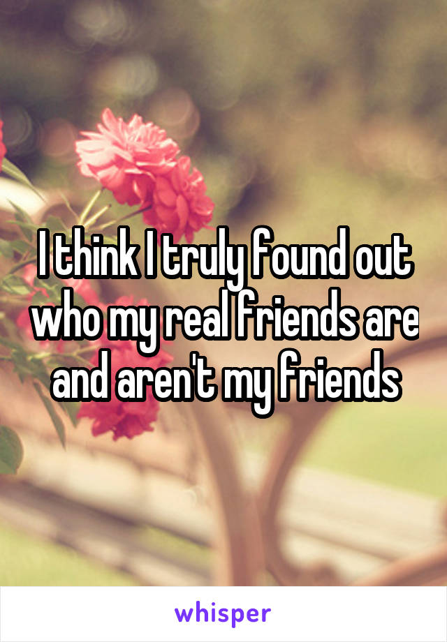 I think I truly found out who my real friends are and aren't my friends