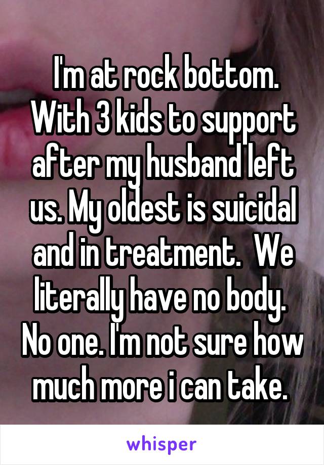  I'm at rock bottom. With 3 kids to support after my husband left us. My oldest is suicidal and in treatment.  We literally have no body.  No one. I'm not sure how much more i can take. 