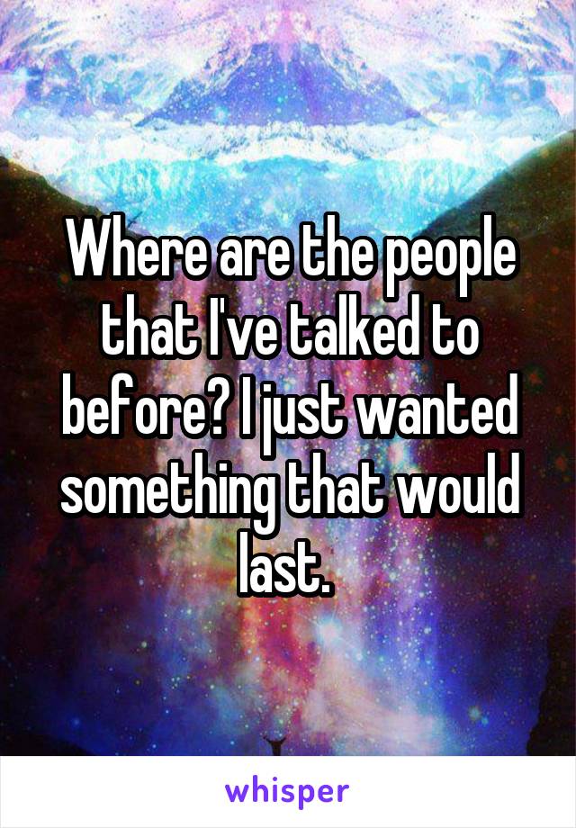Where are the people that I've talked to before? I just wanted something that would last. 