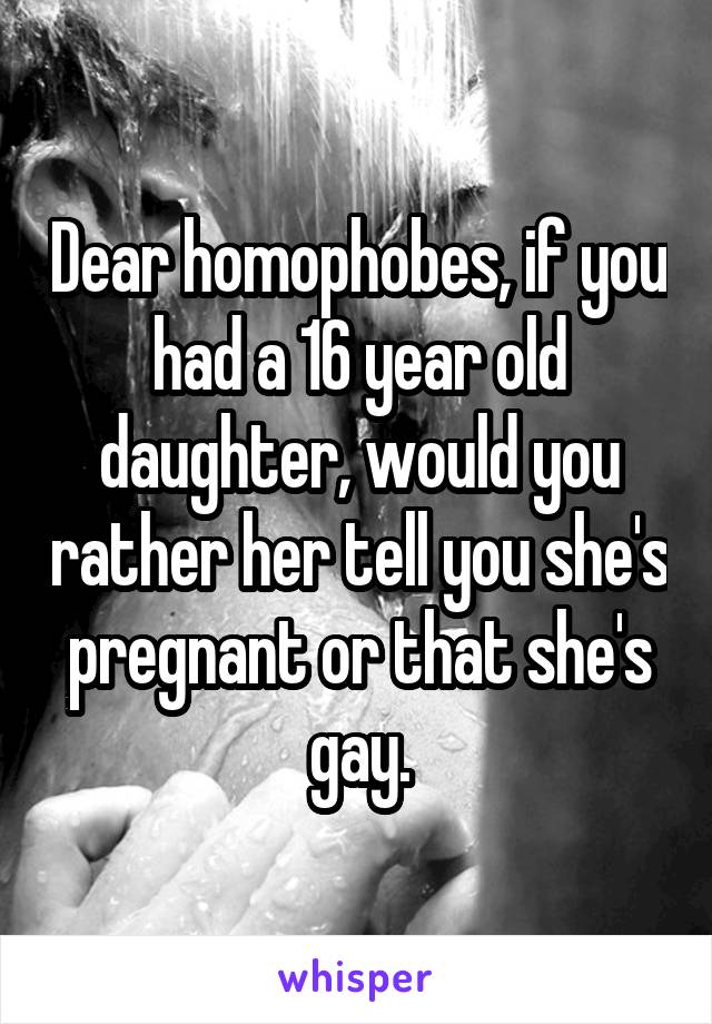Dear homophobes, if you had a 16 year old daughter, would you rather her tell you she's pregnant or that she's gay.