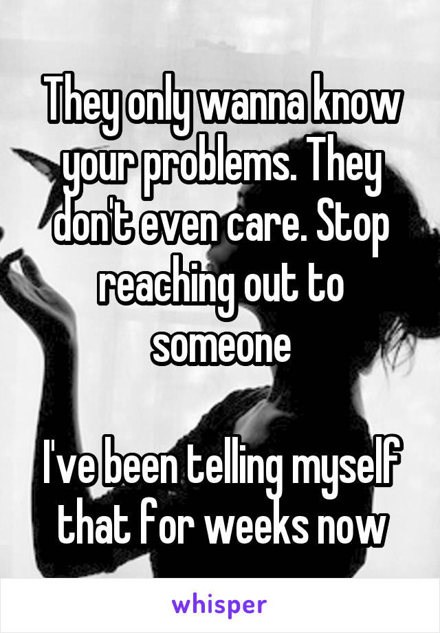 They only wanna know your problems. They don't even care. Stop reaching out to someone

I've been telling myself that for weeks now